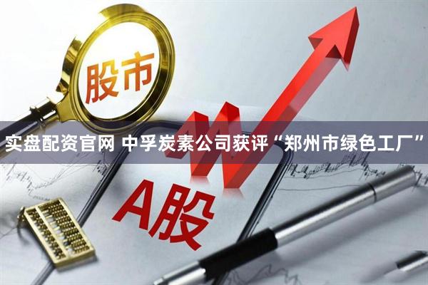 实盘配资官网 中孚炭素公司获评“郑州市绿色工厂”