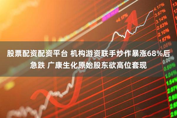 股票配资配资平台 机构游资联手炒作暴涨68%后急跌 广康生化原始股东欲高位套现
