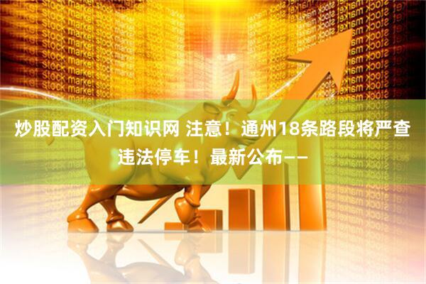 炒股配资入门知识网 注意！通州18条路段将严查违法停车！最新公布——