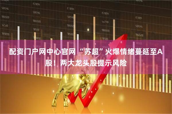 配资门户网中心官网 “苏超”火爆情绪蔓延至A股！两大龙头股提示风险