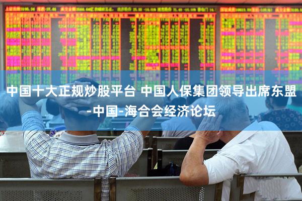 中国十大正规炒股平台 中国人保集团领导出席东盟-中国-海合会经济论坛